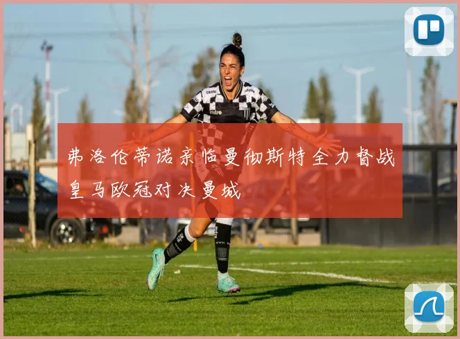 弗洛伦蒂诺亲临曼彻斯特全力督战皇马欧冠对决曼城