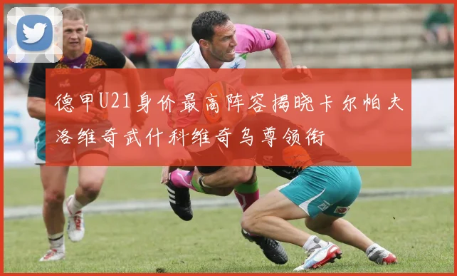德甲U21身价最高阵容揭晓卡尔帕夫洛维奇武什科维奇乌尊领衔
