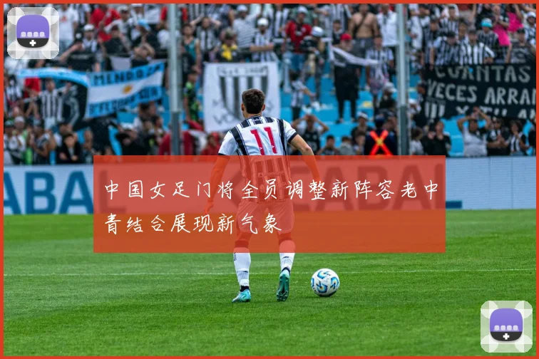 中国女足门将全员调整新阵容老中青结合展现新气象