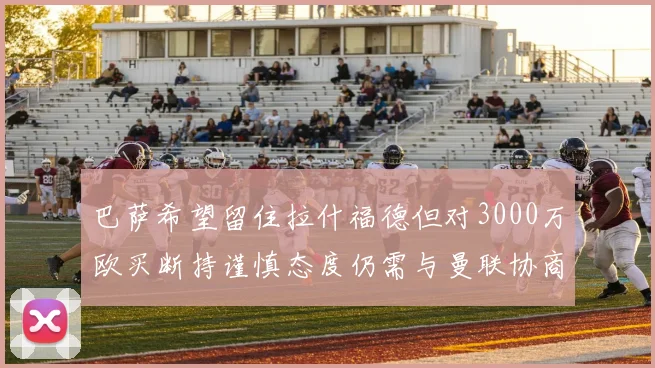 巴萨希望留住拉什福德但对3000万欧买断持谨慎态度仍需与曼联协商
