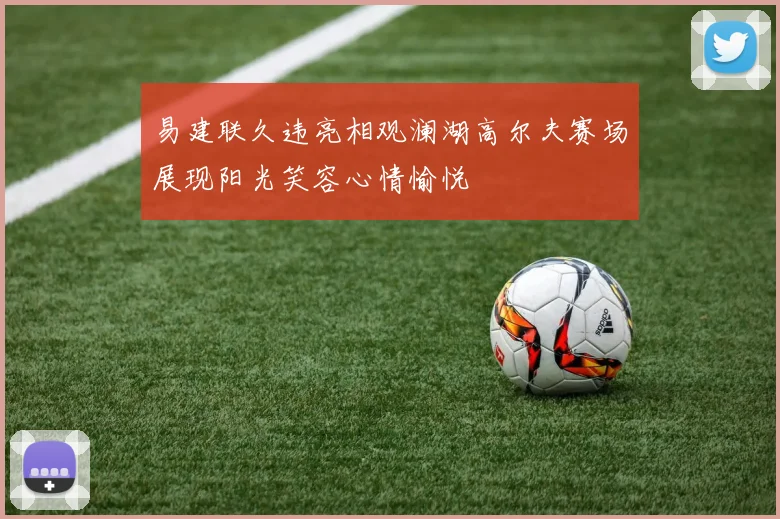 易建联久违亮相观澜湖高尔夫赛场展现阳光笑容心情愉悦