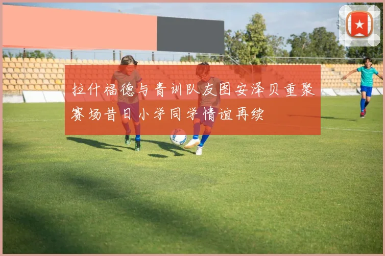 拉什福德与青训队友图安泽贝重聚赛场昔日小学同学情谊再续