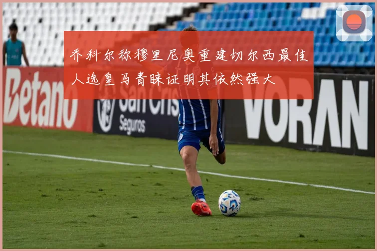 乔科尔称穆里尼奥重建切尔西最佳人选皇马青睐证明其依然强大
