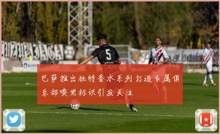 巴萨推出独特香水系列打造专属俱乐部嗅觉标识引发关注