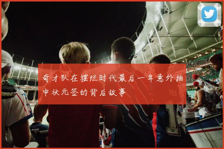 奇才队在摆烂时代最后一年意外抽中状元签的背后故事