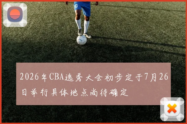 2026年CBA选秀大会初步定于7月26日举行具体地点尚待确定