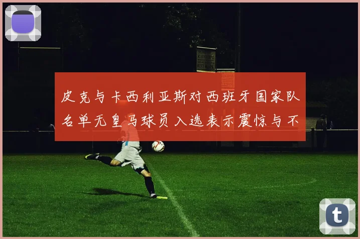 皮克与卡西利亚斯对西班牙国家队名单无皇马球员入选表示震惊与不解