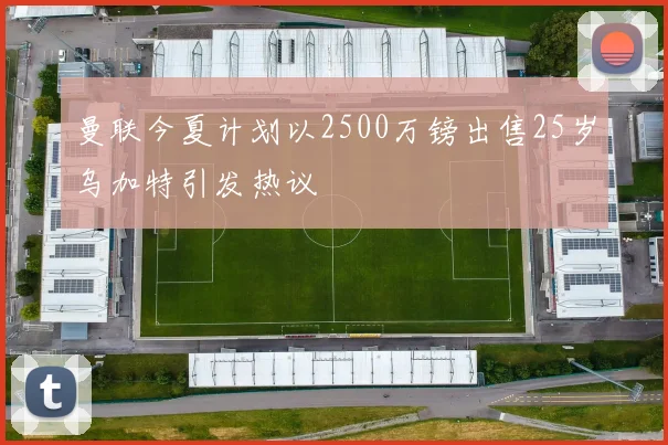 曼联今夏计划以2500万镑出售25岁乌加特引发热议