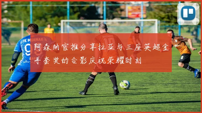 阿森纳官推分享拉亚与三座英超金手套奖的合影庆祝荣耀时刻