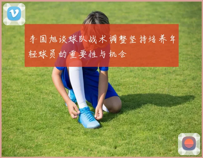 李国旭谈球队战术调整坚持培养年轻球员的重要性与机会