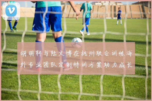 胡明轩与陆文博在杭州联合训练海外专业团队定制特训方案助力成长