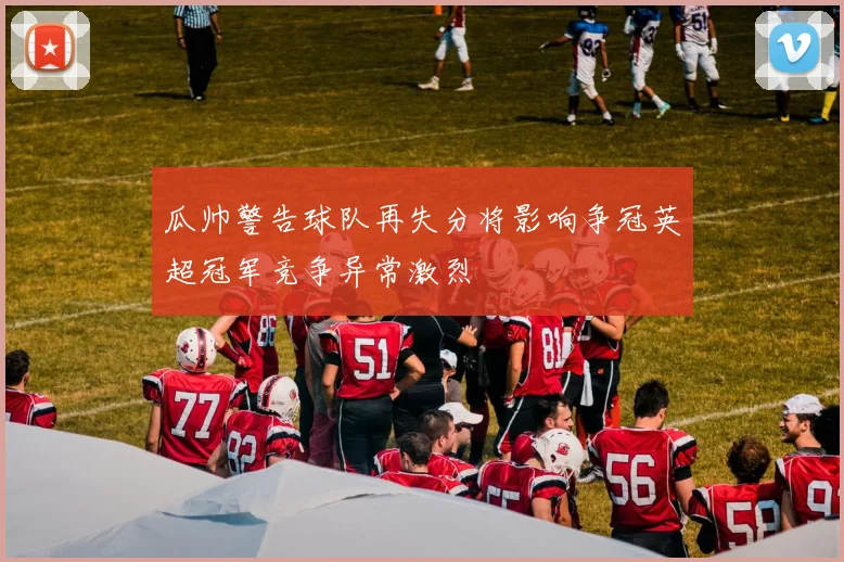 瓜帅警告球队再失分将影响争冠英超冠军竞争异常激烈