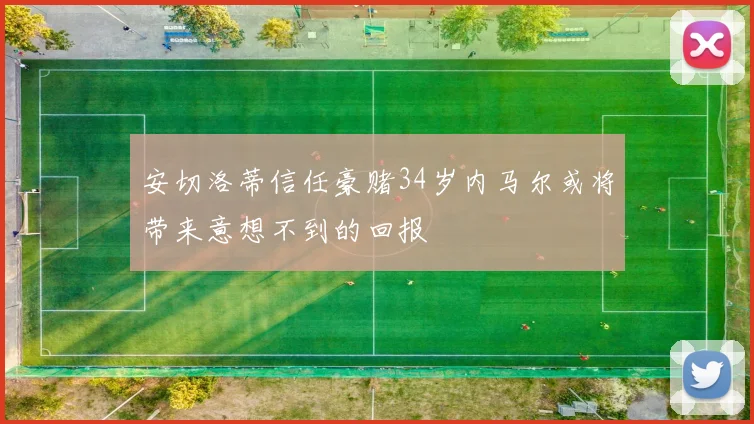 安切洛蒂信任豪赌34岁内马尔或将带来意想不到的回报
