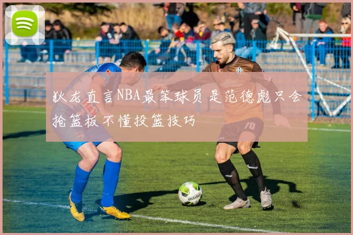 狄龙直言NBA最笨球员是范德彪只会抢篮板不懂投篮技巧