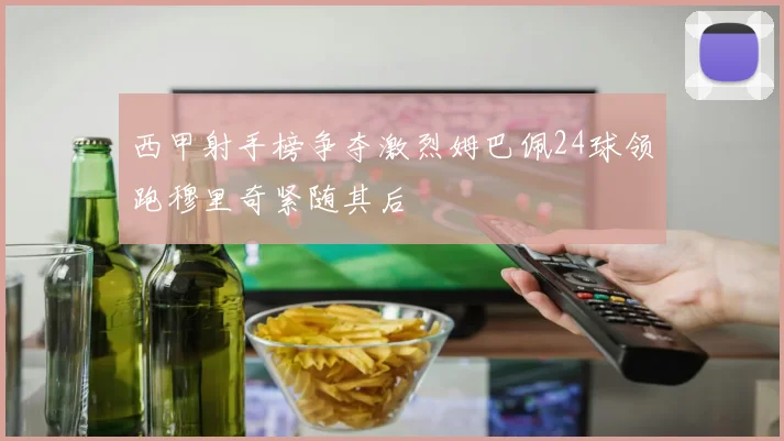西甲射手榜争夺激烈姆巴佩24球领跑穆里奇紧随其后